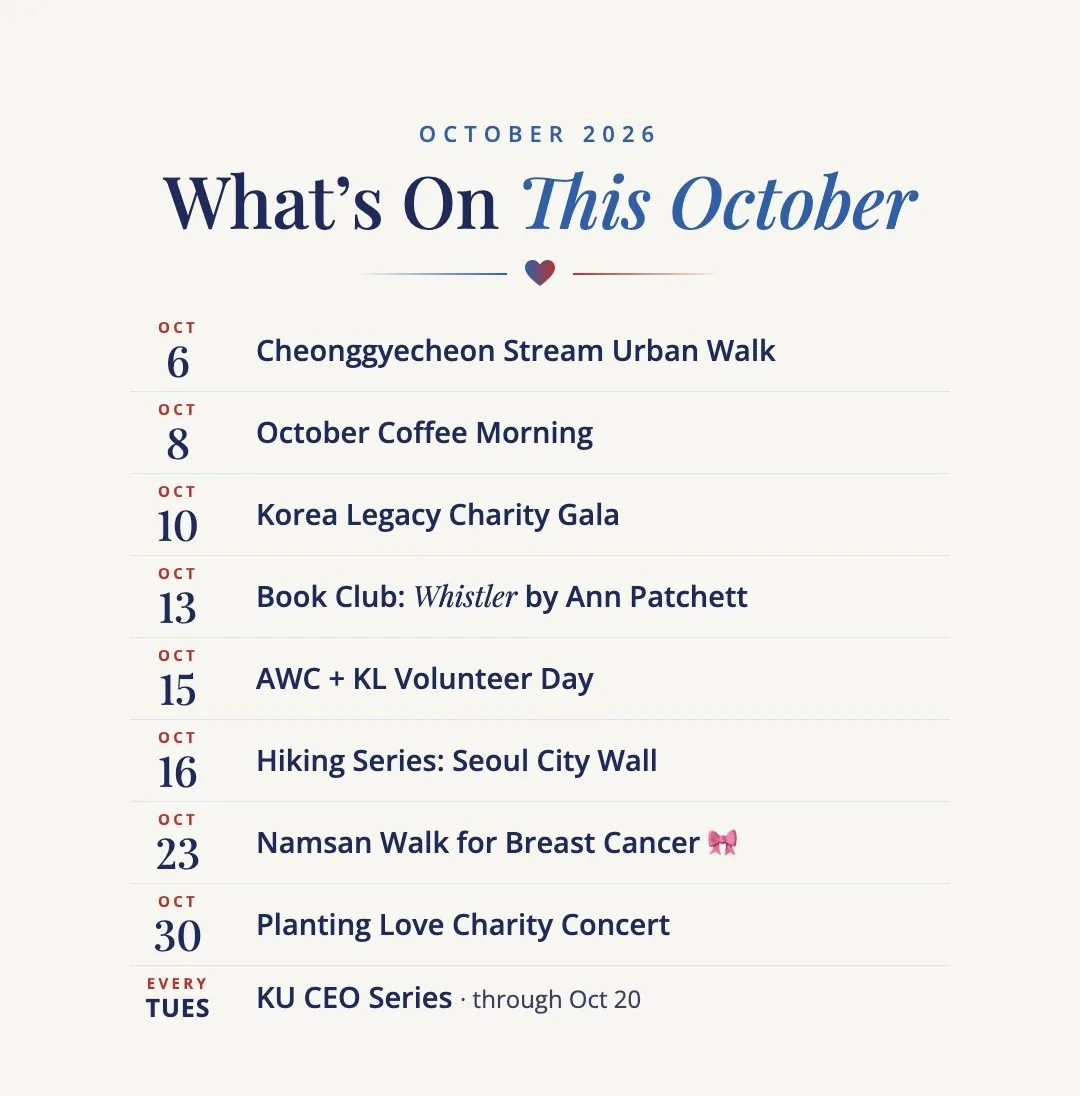 What's On This October: Oct 6 Cheonggyecheon Stream Urban Walk. Oct 8 October Coffee Morning. Oct 10 Korea Legacy Charity Gala. Oct 13 Book Club: Whistler by Ann Patchett. Oct 15 AWC + KL Volunteer Day. Oct 16 Hiking Series: Seoul City Wall. Oct 23 Namsan Walk for Breast Cancer. Oct 30 Planting Love Charity Concert. Every Tuesday through Oct 20 KU CEO Series.