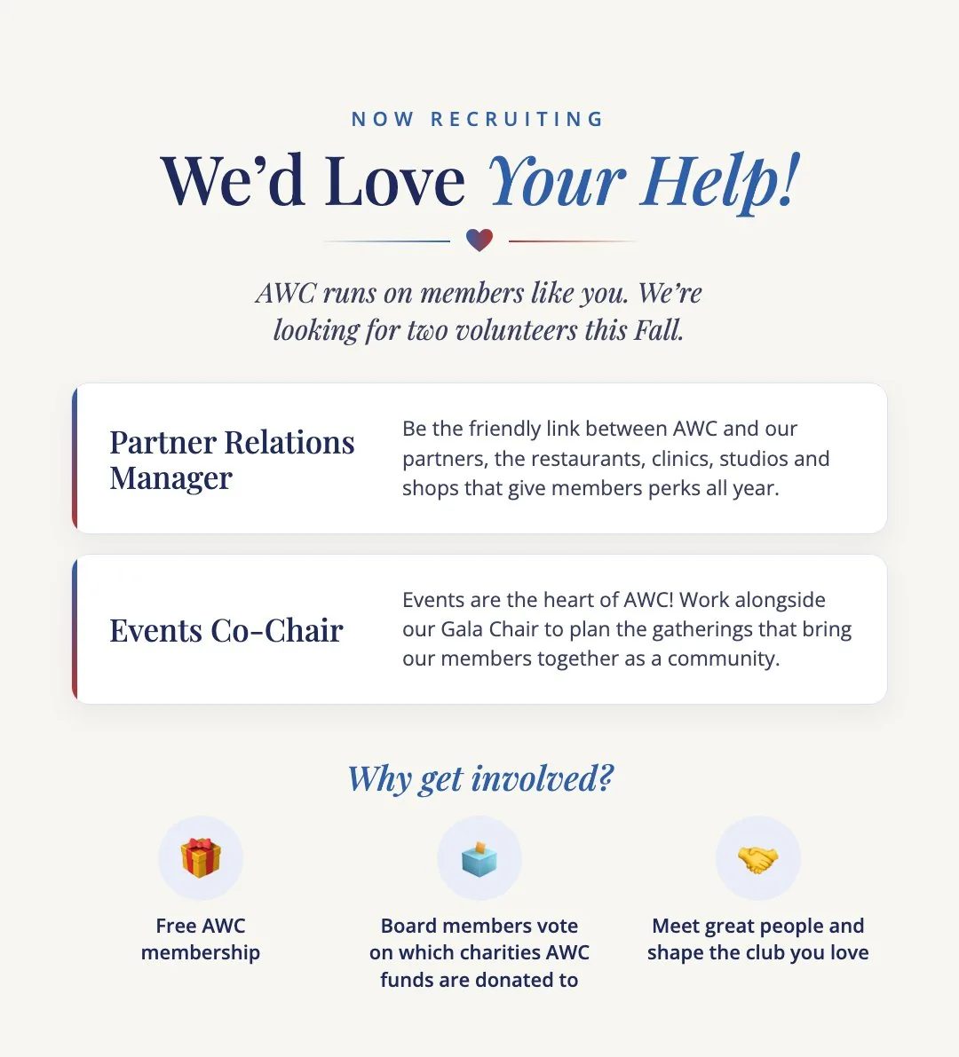 We'd Love Your Help! AWC runs on members like you. We're looking for two volunteers this Fall. Partner Relations Manager: Be the friendly link between AWC and our partners, the restaurants, clinics, studios and shops that give members perks all year. Events Co-Chair: Events are the heart of AWC! Work alongside our Gala Chair to plan the gatherings that bring our members together as a community. Why get involved? Free AWC membership. Board members vote on which charities AWC funds are donated to. Meet great people and shape the club you love.